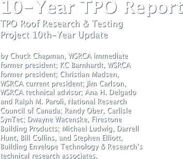 10-Year TPO Report TPO Roof Research & Testing 
Project 10th-Year Update by Chuck Chapman, WSRCA immediate 
former president; KC Barnhardt, WSRCA 
former president; Christian Madsen, 
WSRCA current president; Jim Carlson, 
WSRCA technical advisor; Ana H. Delgado
and Ralph M. Paroli, National Research 
Council of Canada; Randy Ober, Carlisle 
SynTec; Dwayne Wacenske, Firestone 
Building Products; Michael Ludwig, Darrell
Hunt, Bill Collins, and Stephen Elliott, 
Building Envelope Technology & Research’s
technical research associates.